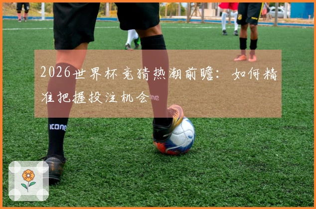 2026世界杯竞猜热潮前瞻:如何精准把握投注机会