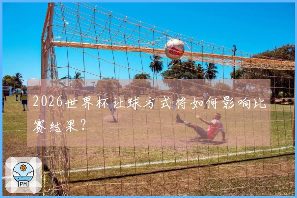 2026世界杯让球方式将如何影响比赛结果?