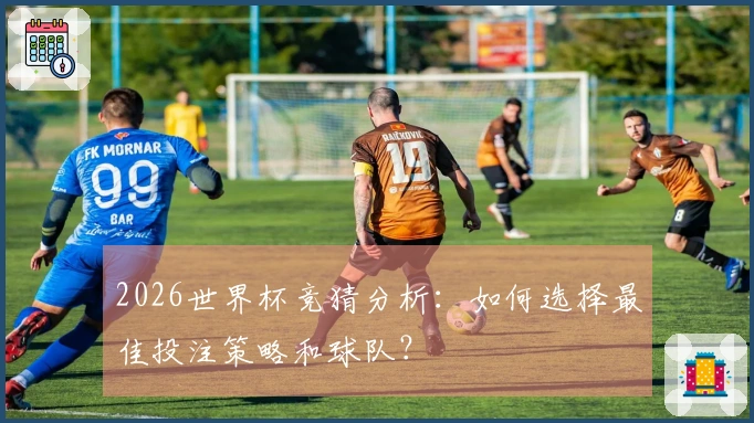 2026世界杯竞猜分析：如何选择最佳投注策略和球队？